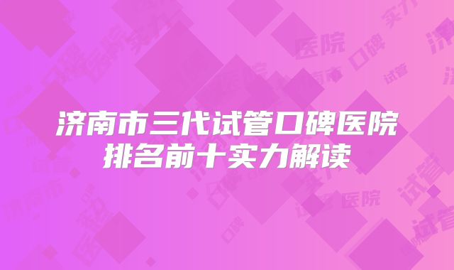 济南市三代试管口碑医院排名前十实力解读
