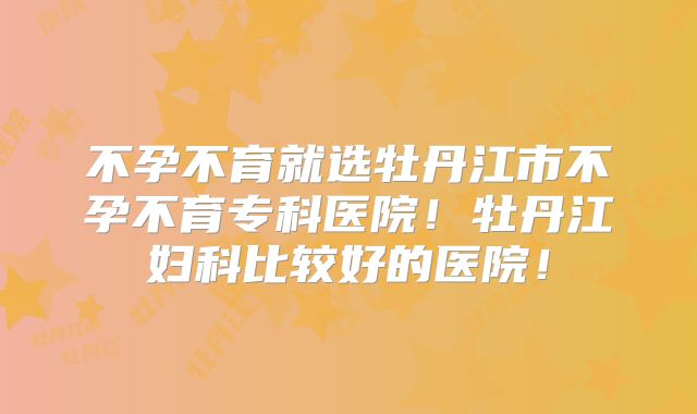 不孕不育就选牡丹江市不孕不育专科医院！牡丹江妇科比较好的医院！