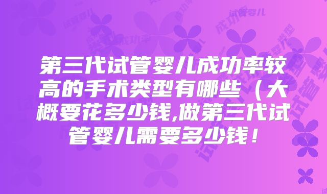 第三代试管婴儿成功率较高的手术类型有哪些(大概要花多少钱,做第三代试管婴儿需要多少钱!