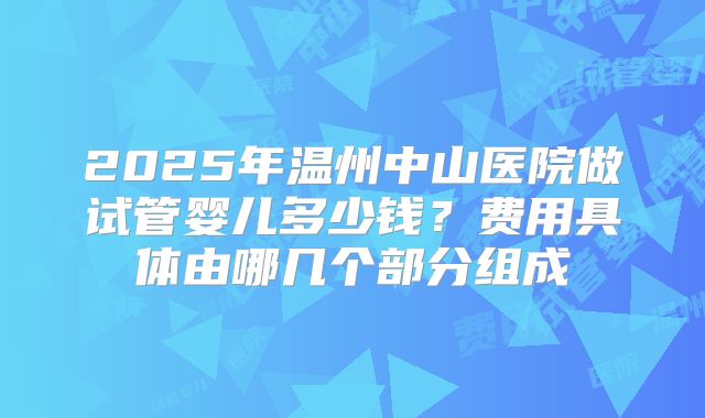 2025年温州中山医院做试管婴儿多少钱？费用具体由哪几个部分组成