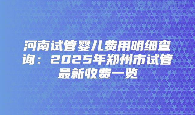 河南试管婴儿费用明细查询：2025年郑州市试管最新收费一览