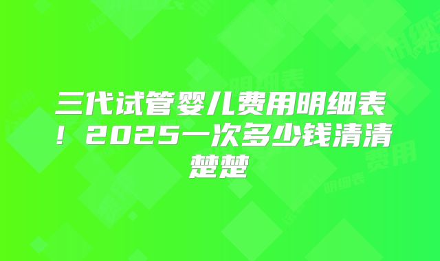 三代试管婴儿费用明细表！2025一次多少钱清清楚楚
