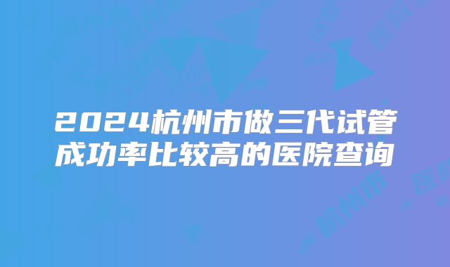 2024杭州市做三代试管成功率比较高的医院查询