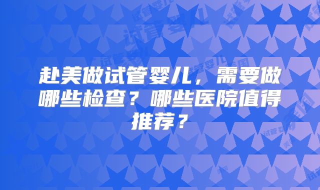 赴美做试管婴儿,需要做哪些检查?哪些医院值得推荐?