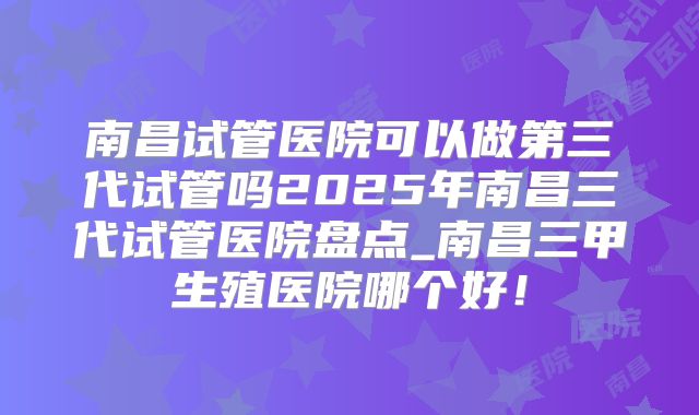 南昌试管医院可以做第三代试管吗2025年南昌三代试管医院盘点_南昌三甲生殖医院哪个好！