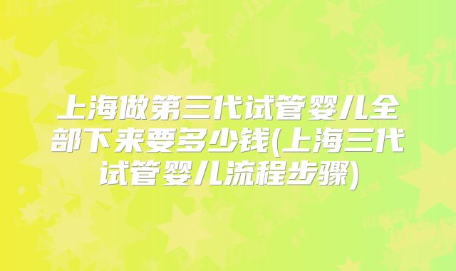 上海做第三代试管婴儿全部下来要多少钱(上海三代试管婴儿流程步骤)