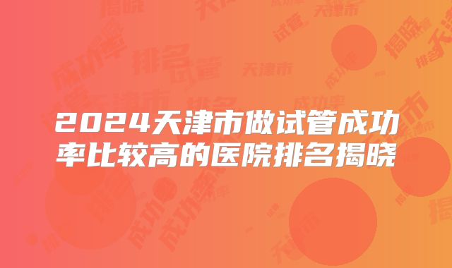 2024天津市做试管成功率比较高的医院排名揭晓