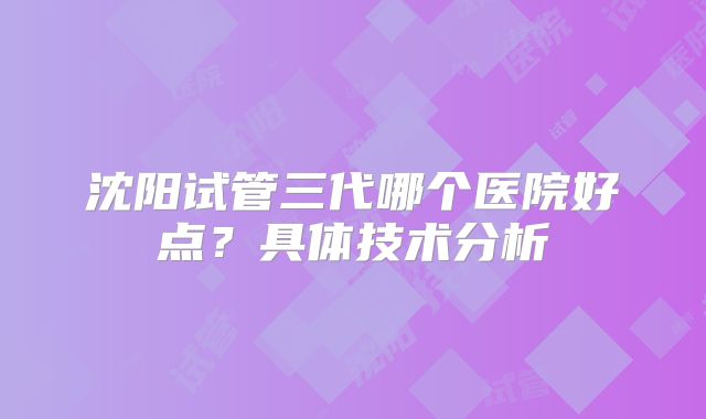 沈阳试管三代哪个医院好点？具体技术分析