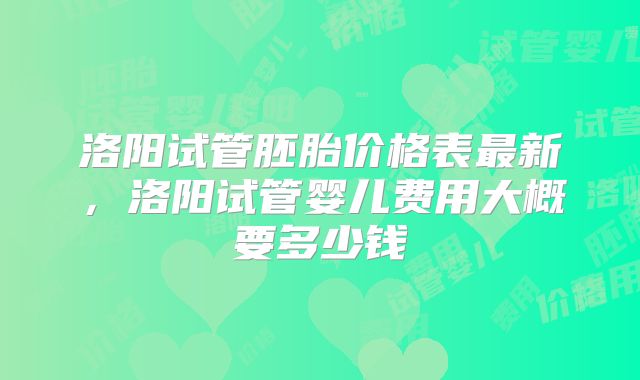 洛阳试管胚胎价格表最新,洛阳试管婴儿费用大概要多少钱