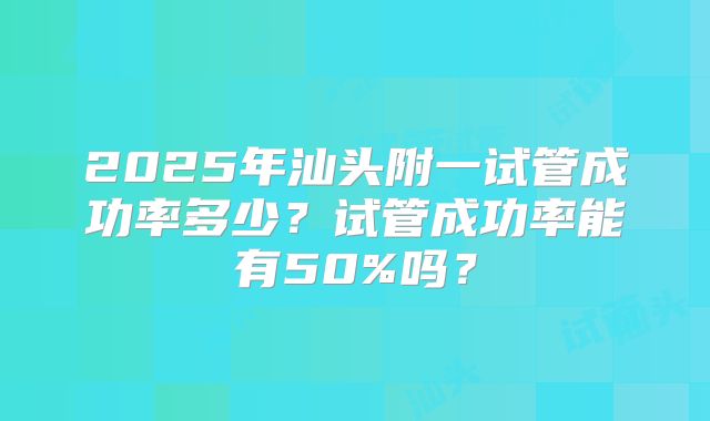 2025年汕头附一试管成功率多少?试管成功率能有50%吗?