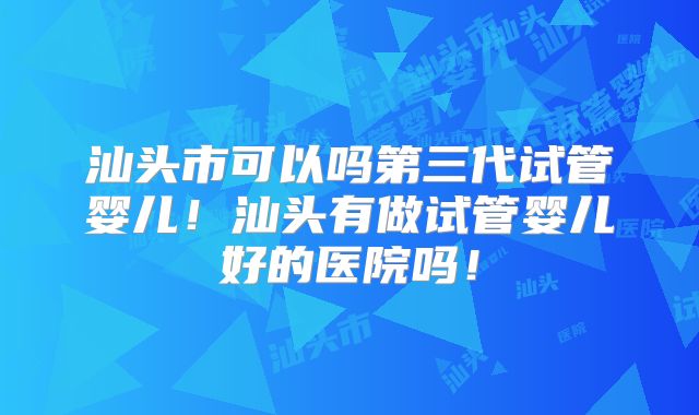 汕头市可以吗第三代试管婴儿!汕头有做试管婴儿好的医院吗!