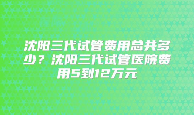 沈阳三代试管费用总共多少?沈阳三代试管医院费用5到12万元