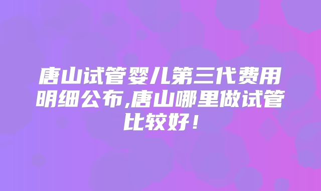 唐山试管婴儿第三代费用明细公布,唐山哪里做试管比较好！