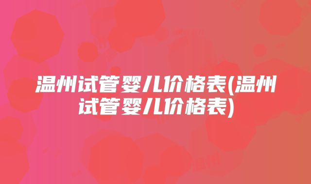 温州试管婴儿价格表(温州试管婴儿价格表)