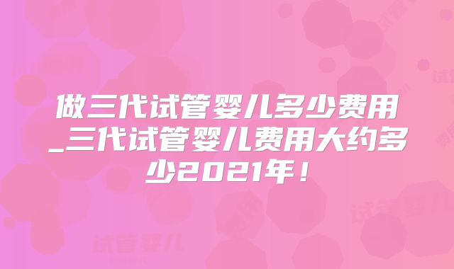 做三代试管婴儿多少费用_三代试管婴儿费用大约多少2021年!