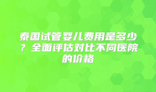 泰国试管婴儿费用是多少？全面评估对比不同医院的价格