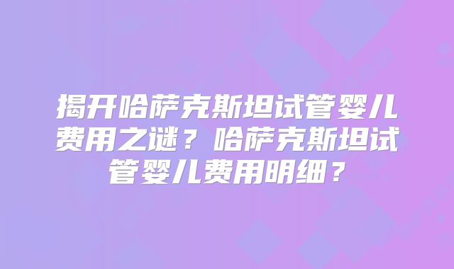 揭开哈萨克斯坦试管婴儿费用之谜?哈萨克斯坦试管婴儿费用明细?