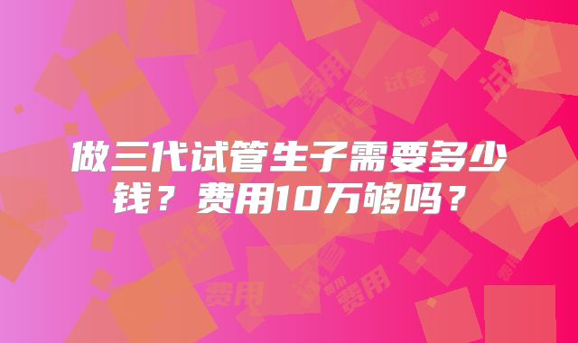 做三代试管生子需要多少钱？费用10万够吗？