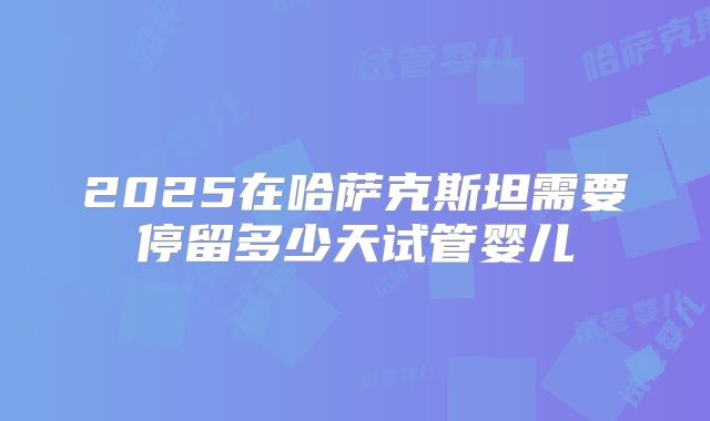 2025在哈萨克斯坦需要停留多少天试管婴儿