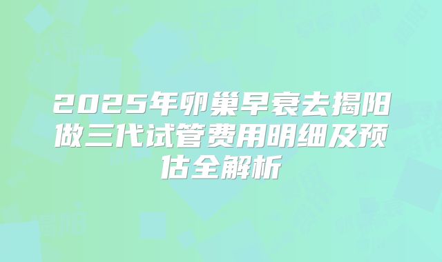 2025年卵巢早衰去揭阳做三代试管费用明细及预估全解析