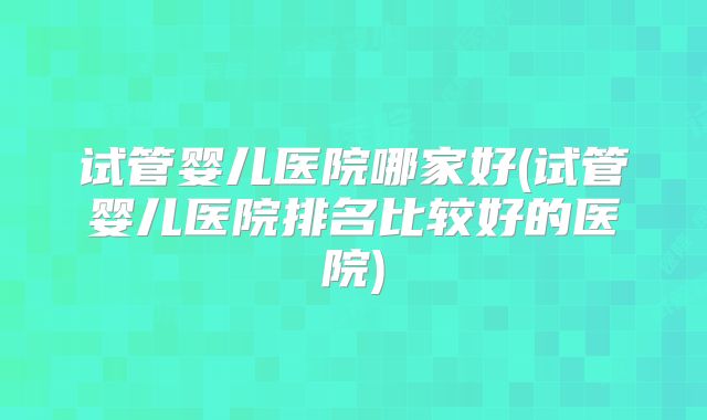 试管婴儿医院哪家好(试管婴儿医院排名比较好的医院)