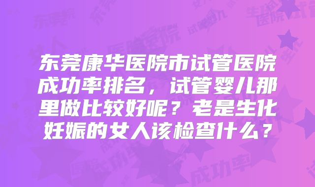 东莞康华医院市试管医院成功率排名,试管婴儿那里做比较好呢?老是生化妊娠的女人该检查什么?