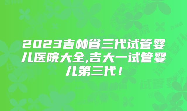 2023吉林省三代试管婴儿医院大全,吉大一试管婴儿第三代!