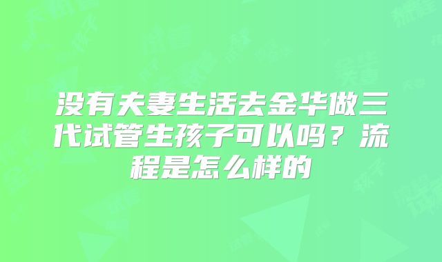 没有夫妻生活去金华做三代试管生孩子可以吗?流程是怎么样的