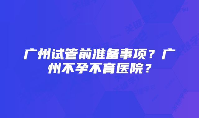 广州试管前准备事项?广州不孕不育医院?