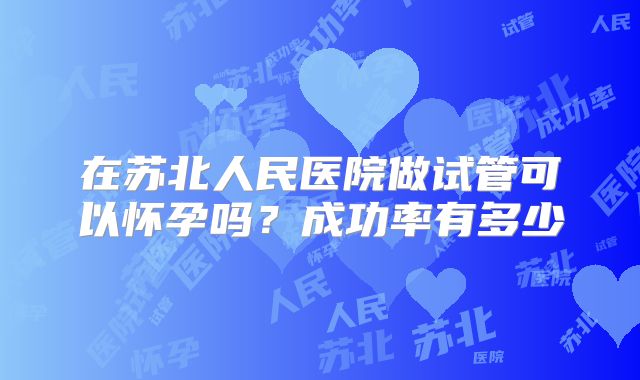 在苏北人民医院做试管可以怀孕吗？成功率有多少