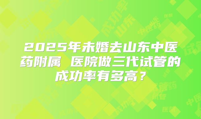 2025年未婚去山东中医药附属 医院做三代试管的成功率有多高?