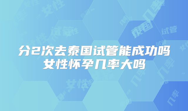 分2次去泰国试管能成功吗女性怀孕几率大吗