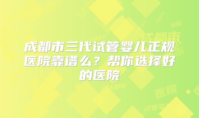 成都市三代试管婴儿正规医院靠谱么？帮你选择好的医院