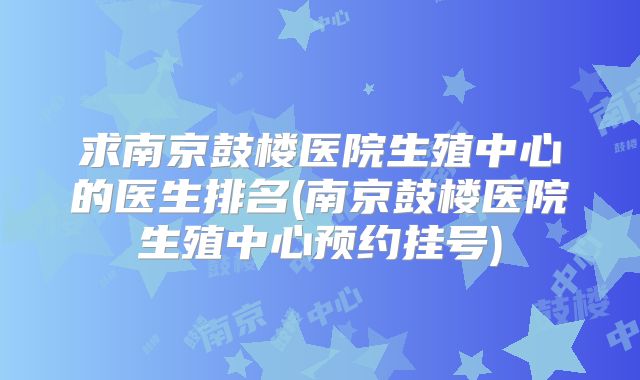 求南京鼓楼医院生殖中心的医生排名(南京鼓楼医院生殖中心预约挂号)