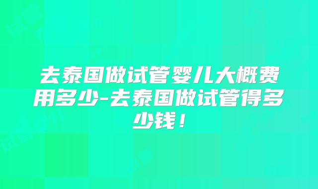 去泰国做试管婴儿大概费用多少-去泰国做试管得多少钱！