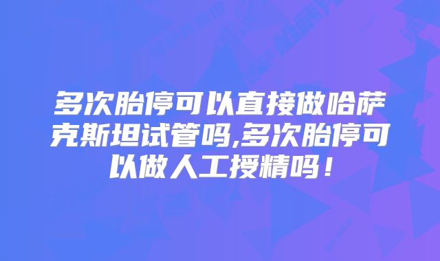 多次胎停可以直接做哈萨克斯坦试管吗,多次胎停可以做人工授精吗!