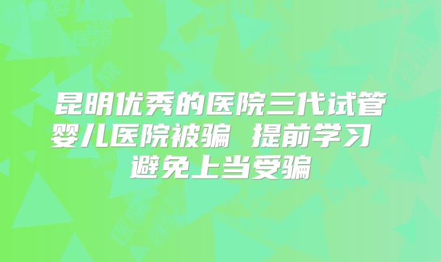 昆明优秀的医院三代试管婴儿医院被骗 提前学习 避免上当受骗
