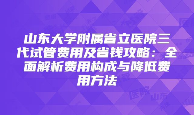 山东大学附属省立医院三代试管费用及省钱攻略：全面解析费用构成与降低费用方法