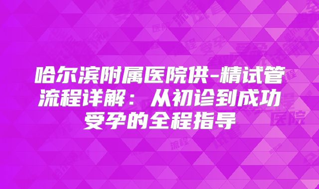 哈尔滨附属医院供-精试管流程详解：从初诊到成功受孕的全程指导