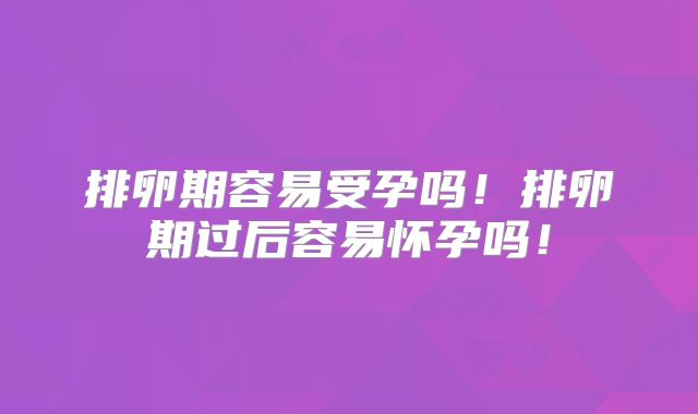 排卵期容易受孕吗!排卵期过后容易怀孕吗!