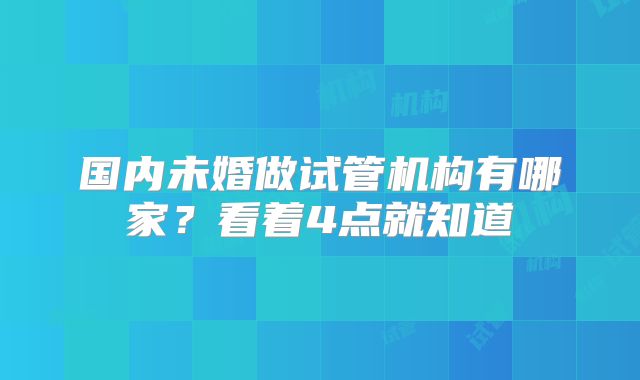国内未婚做试管机构有哪家？看着4点就知道