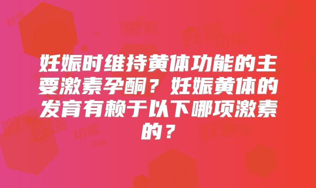 妊娠时维持黄体功能的主要激素孕酮?妊娠黄体的发育有赖于以下哪项激素的?