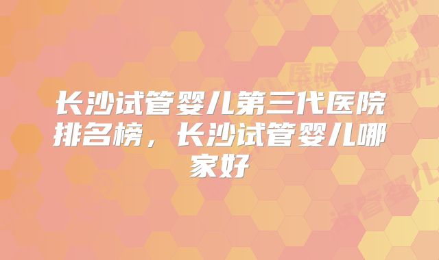 长沙试管婴儿第三代医院排名榜，长沙试管婴儿哪家好