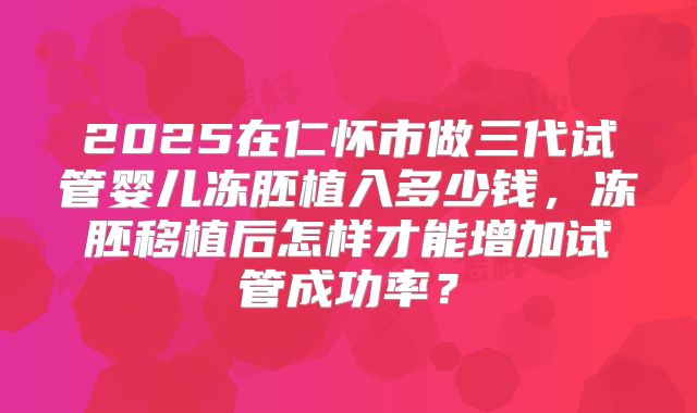 2025在仁怀市做三代试管婴儿冻胚植入多少钱,冻胚移植后怎样才能增加试管成功率?