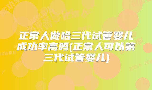 正常人做哈三代试管婴儿成功率高吗(正常人可以第三代试管婴儿)