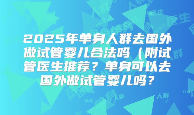 2025年单身人群去国外做试管婴儿合法吗(附试管医生推荐?单身可以去国外做试管婴儿吗?