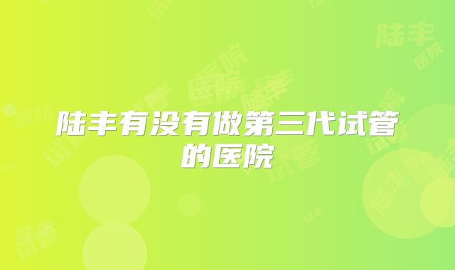 陆丰有没有做第三代试管的医院