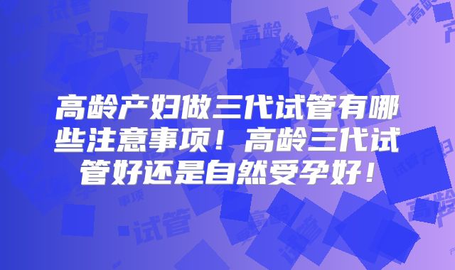 高龄产妇做三代试管有哪些注意事项！高龄三代试管好还是自然受孕好！
