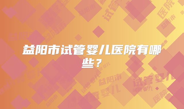 益阳市试管婴儿医院有哪些？