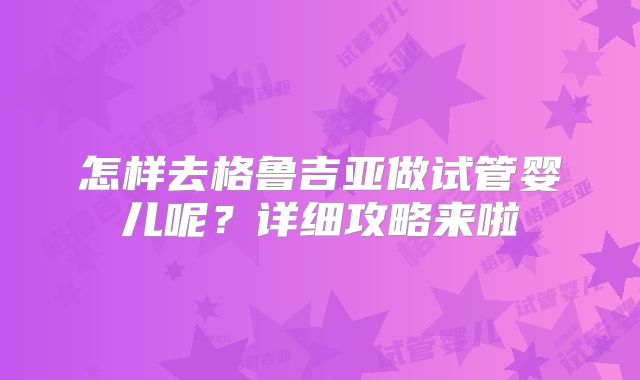 怎样去格鲁吉亚做试管婴儿呢?详细攻略来啦